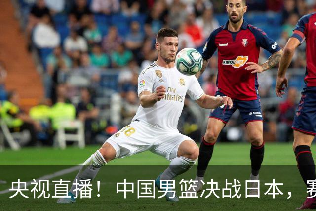 央视直播！中国男篮决战日本，赛前有3个好消息，赢球进决赛有戏